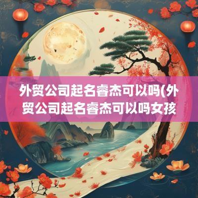 外贸公司起名睿杰可以吗(外贸公司起名睿杰可以吗女孩)