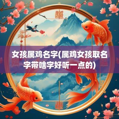 女孩属鸡名字(属鸡女孩取名字带啥字好听一点的)