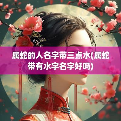 属蛇的人名字带三点水(属蛇带有水字名字好吗)