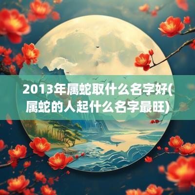 2013年属蛇取什么名字好(属蛇的人起什么名字最旺)