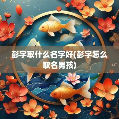 彭字取什么名字好(彭字怎么取名男孩)