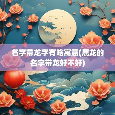 名字带龙字有啥寓意(属龙的名字带龙好不好)