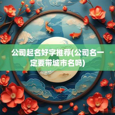 公司起名好字推荐(公司名一定要带城市名吗)