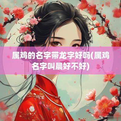 属鸡的名字带龙字好吗(属鸡名字叫晨好不好)