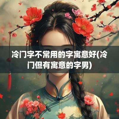 冷门字不常用的字寓意好(冷门但有寓意的字男)