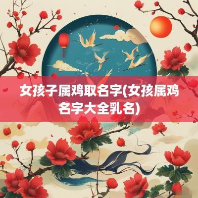 女孩子属鸡取名字(女孩属鸡名字大全乳名)