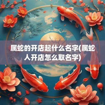 属蛇的开店起什么名字(属蛇人开店怎么取名字)