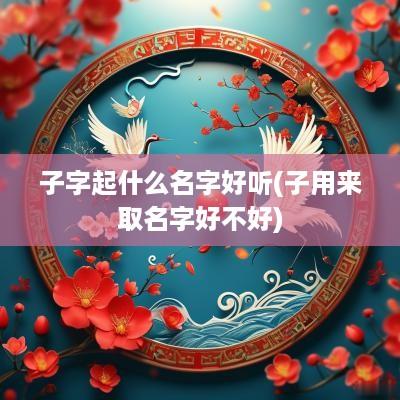 子字起什么名字好听(子用来取名字好不好)