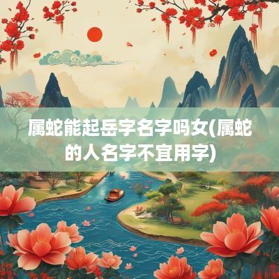 属蛇能起岳字名字吗女(属蛇的人名字不宜用字)