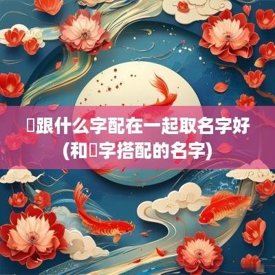 垚跟什么字配在一起取名字好(和垚字搭配的名字)