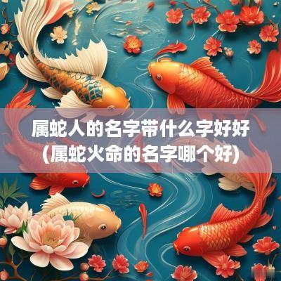 属蛇人的名字带什么字好好(属蛇火命的名字哪个好)