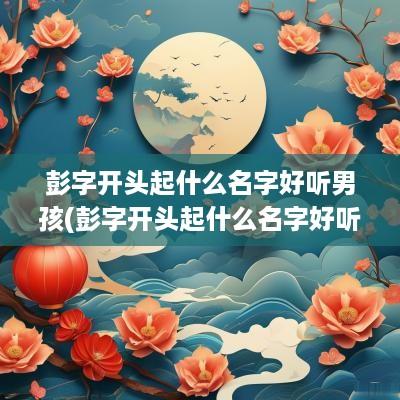 彭字开头起什么名字好听男孩(彭字开头起什么名字好听女孩)