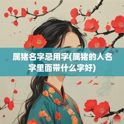 属猪名字忌用字(属猪的人名字里面带什么字好)