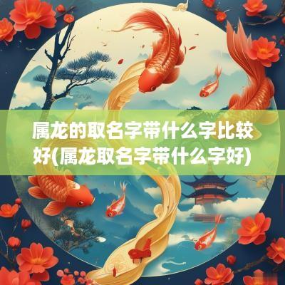属龙的取名字带什么字比较好(属龙取名字带什么字好)