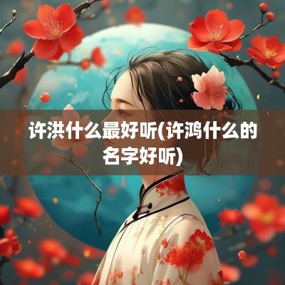 许洪什么最好听(许鸿什么的名字好听)