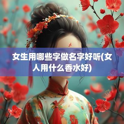 女生用哪些字做名字好听(女人用什么香水好)