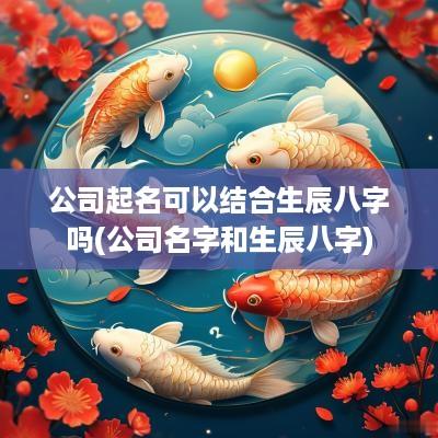 公司起名可以结合生辰八字吗(公司名字和生辰八字)