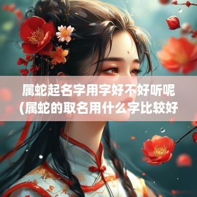 属蛇起名字用字好不好听呢(属蛇的取名用什么字比较好)