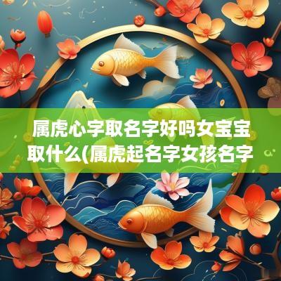 属虎心字取名字好吗女宝宝取什么(属虎起名字女孩名字)