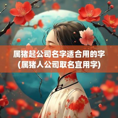 属猪起公司名字适合用的字(属猪人公司取名宜用字)