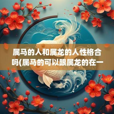 属马的人和属龙的人性格合吗(属马的可以跟属龙的在一起吗)