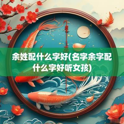余姓配什么字好(名字余字配什么字好听女孩)