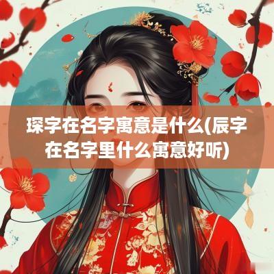 琛字在名字寓意是什么(辰字在名字里什么寓意好听)