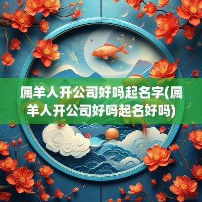 属羊人开公司好吗起名字(属羊人开公司好吗起名好吗)