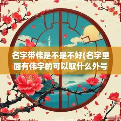 名字带伟是不是不好(名字里面有伟字的可以取什么外号)