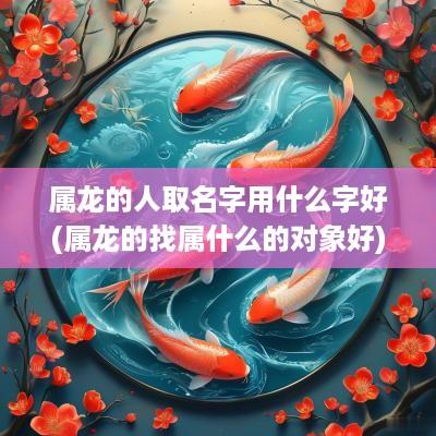 属龙的人取名字用什么字好(属龙的找属什么的对象好)
