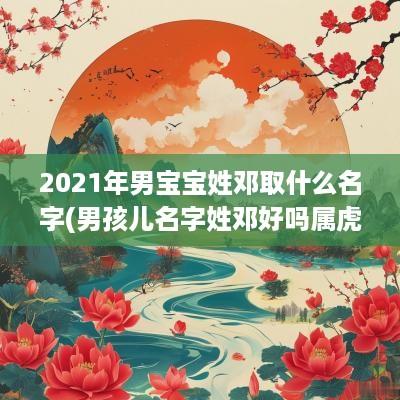 2025年男宝宝姓邓取什么名字(男孩儿名字姓邓好吗属虎取名)