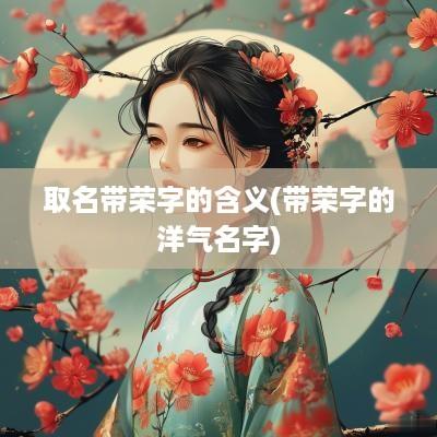 取名带荣字的含义(带荣字的洋气名字)