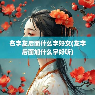 名字龙后面什么字好女(龙字后面加什么字好听)