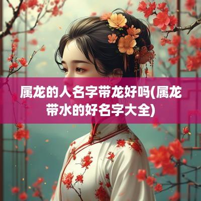 属龙的人名字带龙好吗(属龙带水的好名字大全)