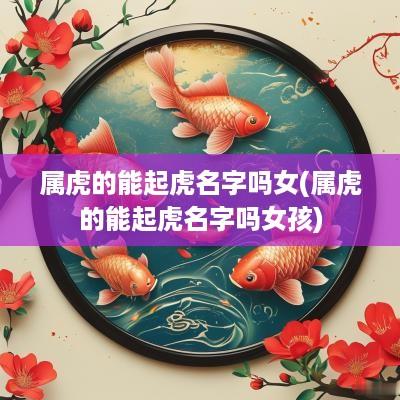 属虎的能起虎名字吗女(属虎的能起虎名字吗女孩)