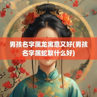 男孩名字属龙寓意又好(男孩名字属蛇取什么好)