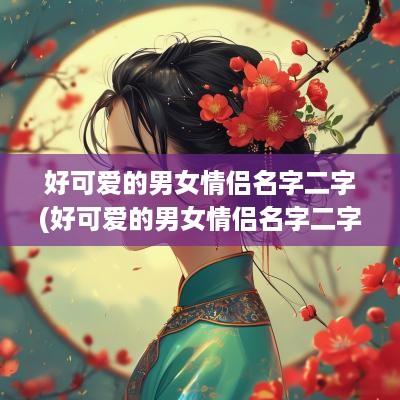 好可爱的男女情侣名字二字(好可爱的男女情侣名字二字霸气)
