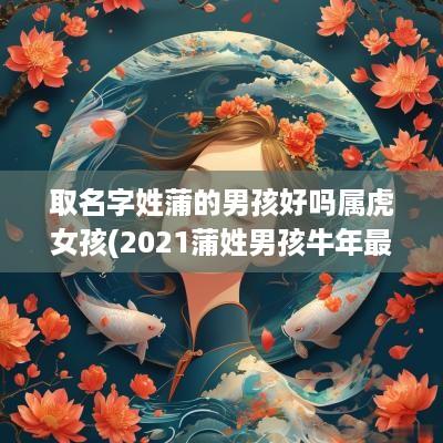 取名字姓蒲的男孩好吗属虎女孩(2025蒲姓男孩蛇年最好的取名)