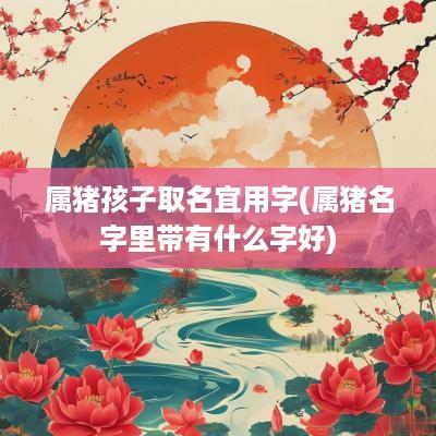 属猪孩子取名宜用字(属猪名字里带有什么字好)
