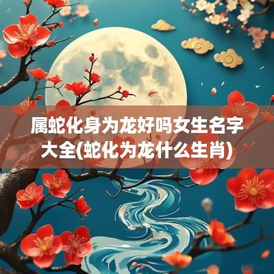 属蛇化身为龙好吗女生名字大全(蛇化为龙什么生肖)