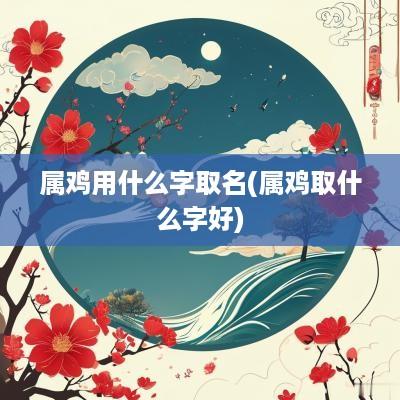 属鸡用什么字取名(属鸡取什么字好)