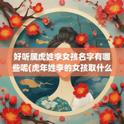 好听属虎姓李女孩名字有哪些呢(蛇年姓李的女孩取什么名字最好)