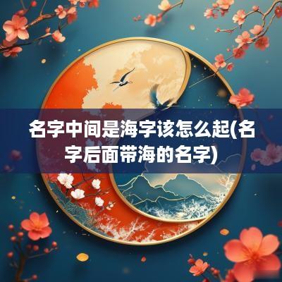 名字中间是海字该怎么起(名字后面带海的名字)