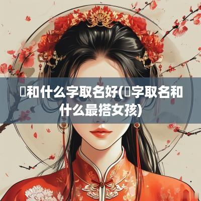 嬅和什么字取名好(偲字取名和什么最搭女孩)