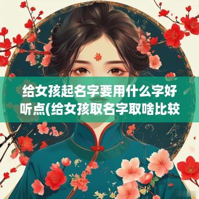 给女孩起名字要用什么字好听点(给女孩取名字取啥比较好呢)