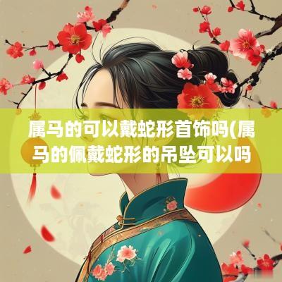 属马的可以戴蛇形首饰吗(属马的佩戴蛇形的吊坠可以吗)