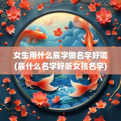 女生用什么辰字做名字好呢(辰什么名字好听女孩名字)