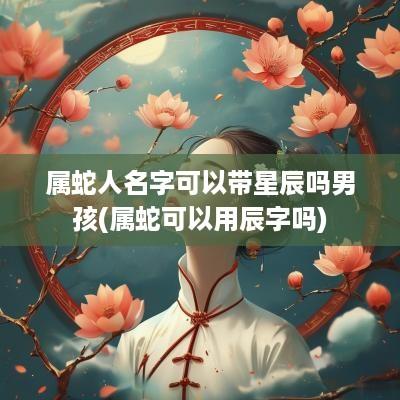 属蛇人名字可以带星辰吗男孩(属蛇可以用辰字吗)