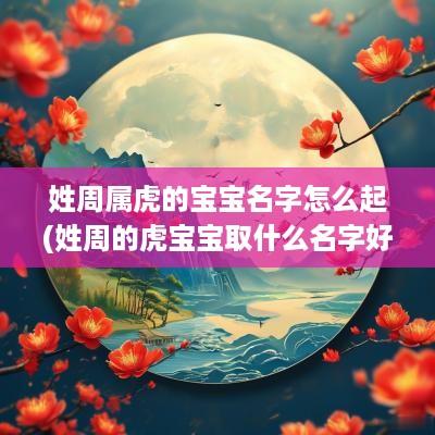 姓周属虎的宝宝名字怎么起(姓周的虎宝宝取什么名字好)