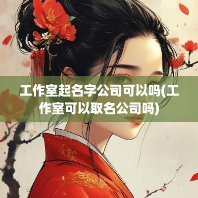 工作室起名字公司可以吗(工作室可以取名公司吗)